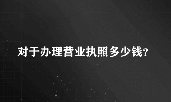 对于办理营业执照多少钱？