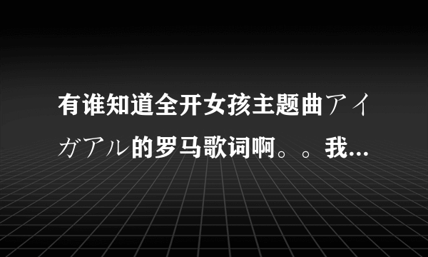 有谁知道全开女孩主题曲アイガアル的罗马歌词啊。。我想知道啊。中意者另加悬赏值！