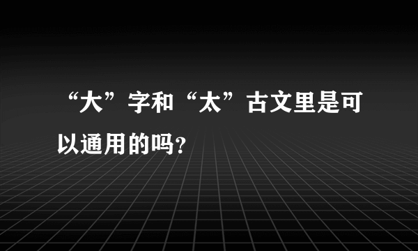 “大”字和“太”古文里是可以通用的吗？