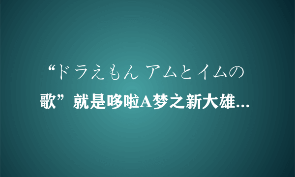 “ドラえもん アムとイムの歌”就是哆啦A梦之新大雄与铁人兵团中的插曲，求歌词的罗马拼音？？？？？