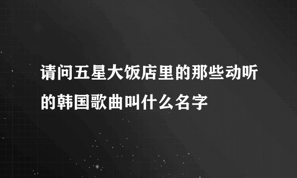 请问五星大饭店里的那些动听的韩国歌曲叫什么名字