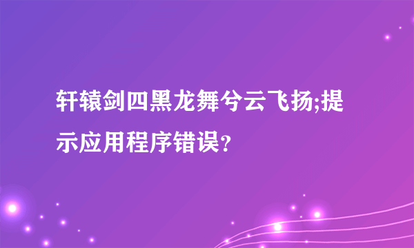 轩辕剑四黑龙舞兮云飞扬;提示应用程序错误？