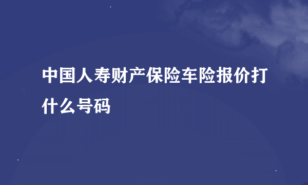 中国人寿财产保险车险报价打什么号码