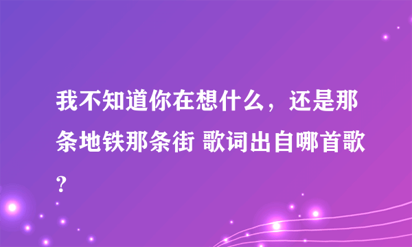 我不知道你在想什么，还是那条地铁那条街 歌词出自哪首歌？