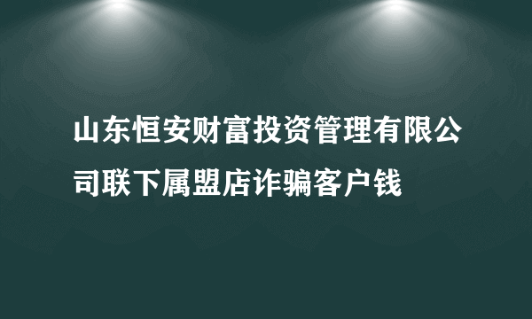 山东恒安财富投资管理有限公司联下属盟店诈骗客户钱