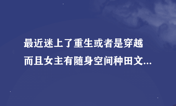 最近迷上了重生或者是穿越 而且女主有随身空间种田文类古言.求大神推荐！！！书多不怕！！！