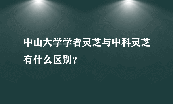 中山大学学者灵芝与中科灵芝有什么区别？