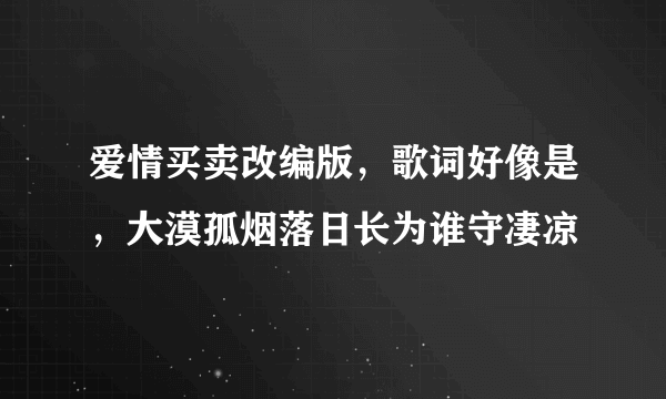 爱情买卖改编版，歌词好像是，大漠孤烟落日长为谁守凄凉