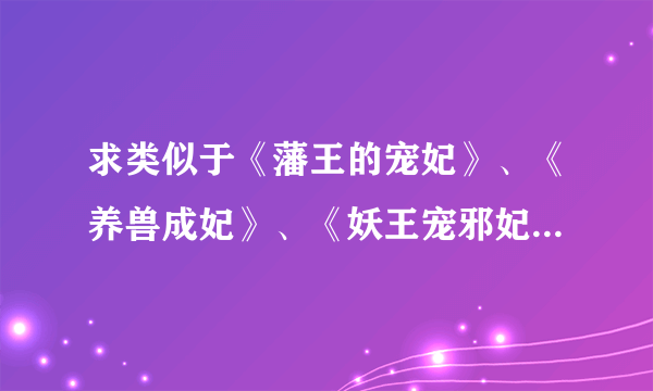 求类似于《藩王的宠妃》、《养兽成妃》、《妖王宠邪妃》、《萌宠王妃》、《养狼成妃》等类似的小说~