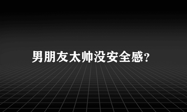 男朋友太帅没安全感？