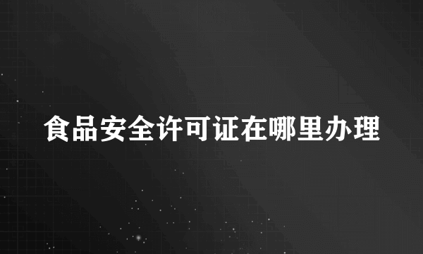 食品安全许可证在哪里办理