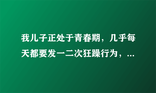 我儿子正处于青春期，几乎每天都要发一二次狂躁行为，太可怕了，该怎么办？