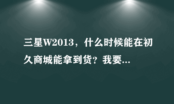 三星W2013，什么时候能在初久商城能拿到货？我要买的是他家的纯水货...