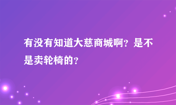 有没有知道大慈商城啊？是不是卖轮椅的？