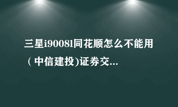 三星i9008l同花顺怎么不能用（中信建投)证券交易呢？怎么下载“中信建投手机交易”软件？请高手指教！！