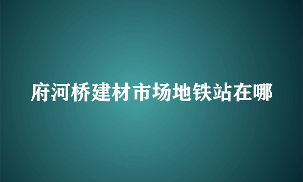 府河桥建材市场地铁站在哪