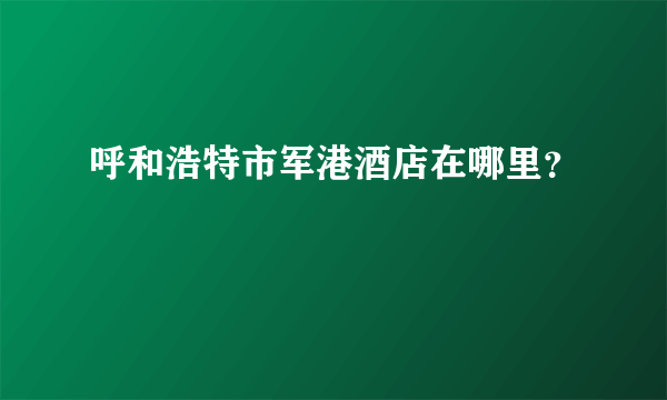 呼和浩特市军港酒店在哪里？