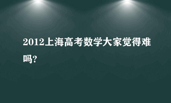 2012上海高考数学大家觉得难吗?