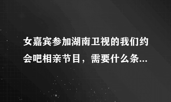 女嘉宾参加湖南卫视的我们约会吧相亲节目，需要什么条件和要求吗？怎样报名参加？