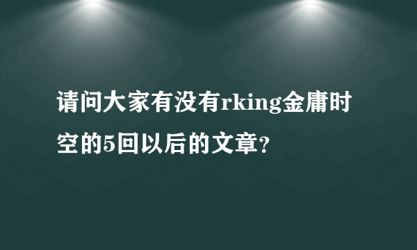 请问大家有没有rking金庸时空的5回以后的文章？