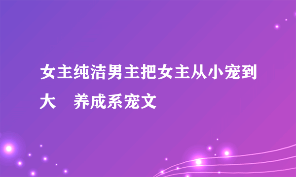 女主纯洁男主把女主从小宠到大旳养成系宠文