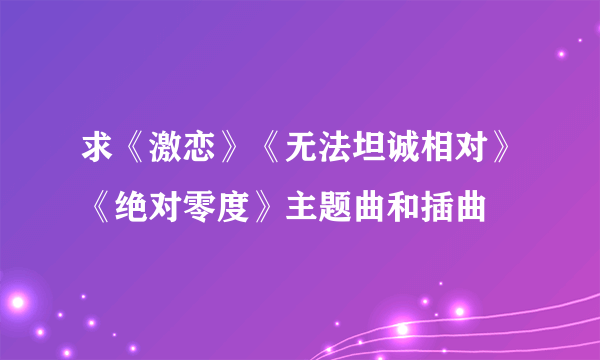 求《激恋》《无法坦诚相对》《绝对零度》主题曲和插曲