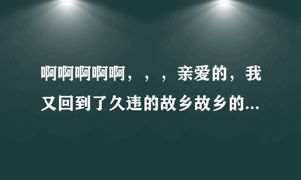 啊啊啊啊啊，，，亲爱的，我又回到了久违的故乡故乡的土历尽多少沧桑这是个陈星什么歌