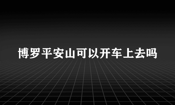 博罗平安山可以开车上去吗