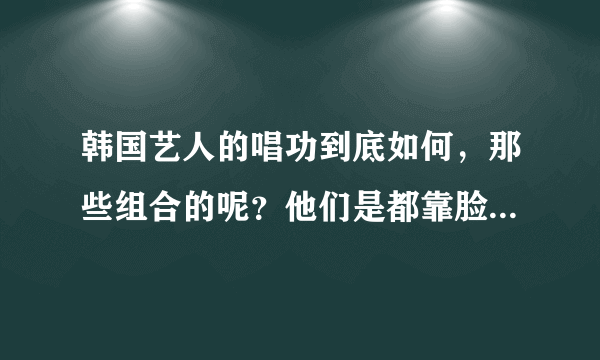 韩国艺人的唱功到底如何，那些组合的呢？他们是都靠脸吃饭么？