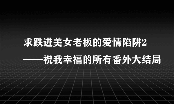 求跌进美女老板的爱情陷阱2——祝我幸福的所有番外大结局