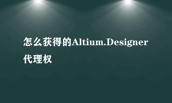 怎么获得的Altium.Designer代理权