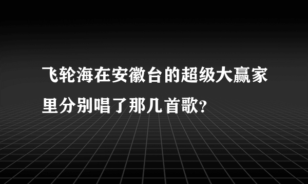 飞轮海在安徽台的超级大赢家里分别唱了那几首歌？