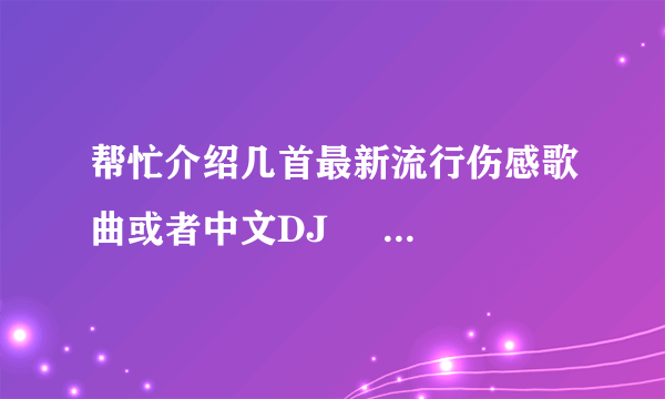 帮忙介绍几首最新流行伤感歌曲或者中文DJ     垃 圾就不要发上来了