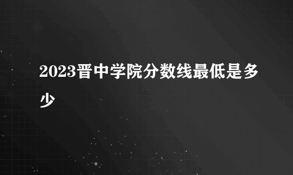 2023晋中学院分数线最低是多少