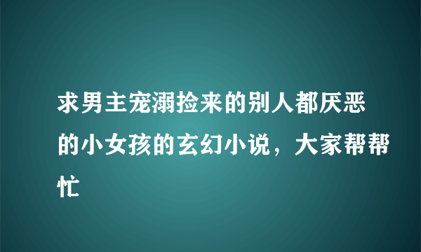 求男主宠溺捡来的别人都厌恶的小女孩的玄幻小说，大家帮帮忙