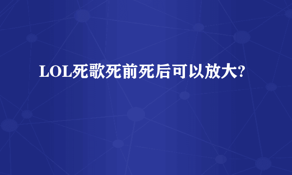 LOL死歌死前死后可以放大?