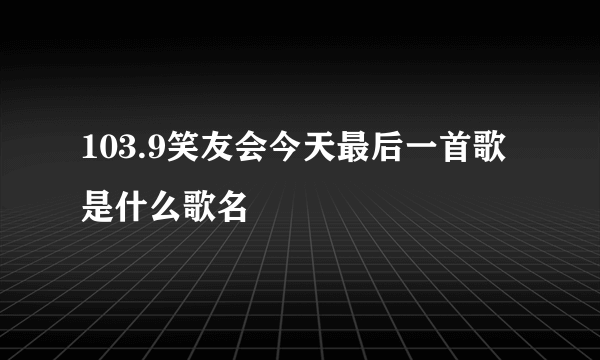 103.9笑友会今天最后一首歌是什么歌名