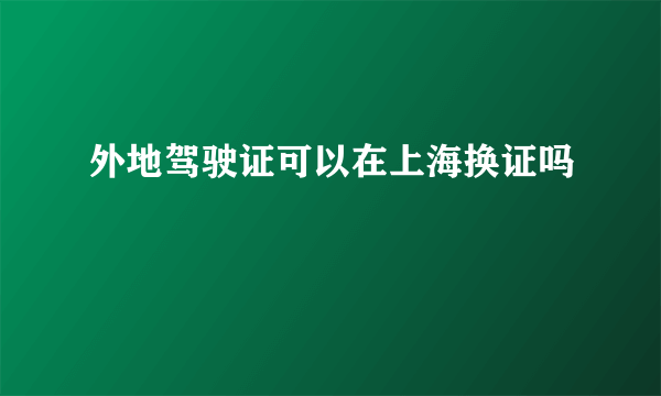 外地驾驶证可以在上海换证吗