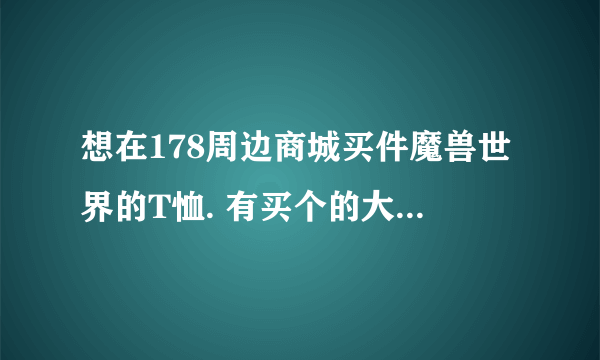 想在178周边商城买件魔兽世界的T恤. 有买个的大大么？东西是真的还是假的。