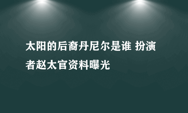 太阳的后裔丹尼尔是谁 扮演者赵太官资料曝光