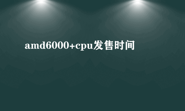 amd6000+cpu发售时间