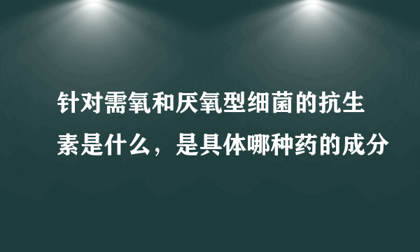 针对需氧和厌氧型细菌的抗生素是什么，是具体哪种药的成分