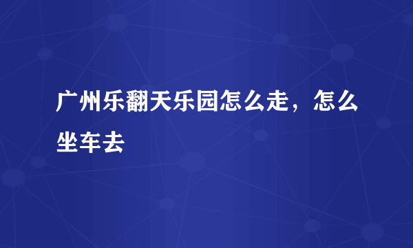 广州乐翻天乐园怎么走，怎么坐车去