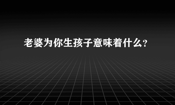 老婆为你生孩子意味着什么？