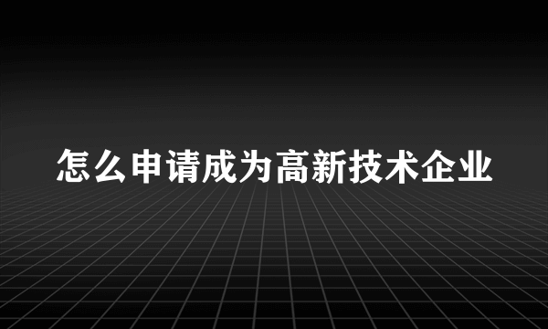 怎么申请成为高新技术企业