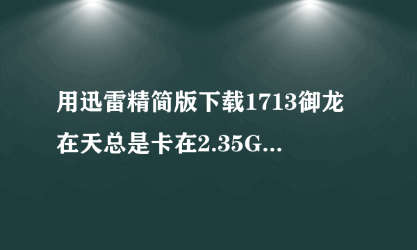 用迅雷精简版下载1713御龙在天总是卡在2.35G，但还是有流量传输的，这是怎么回事？