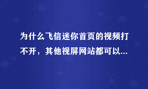 为什么飞信迷你首页的视频打不开，其他视屏网站都可以打开，版本升级了也不行，换浏览器也不行，该怎样解