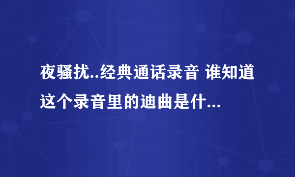 夜骚扰..经典通话录音 谁知道这个录音里的迪曲是什么?...