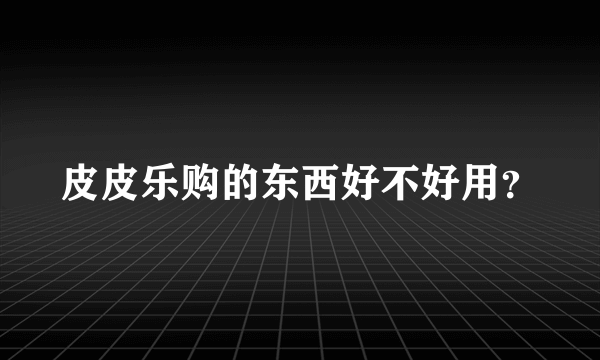 皮皮乐购的东西好不好用？