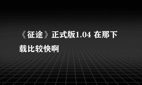 《征途》正式版1.04 在那下载比较快啊